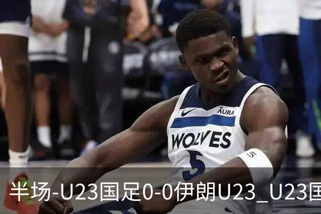 半场-U23国足0-0伊朗U23 U23国足控球率仅三成，3脚打门0射正
